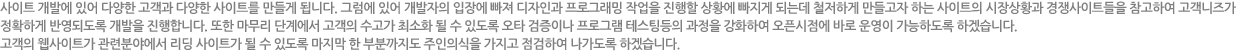 사이트 개발에 있어 다양한 고객과 다양한 사이트를 만들게 됩니다. 그럼에 있어 개발자의 입장에 빠쪄 디자인과 프로그래밍작업을 진행할 상황에 빠지게 되는데 철저하게 만들고자 하는 사이트의 시장상황과 경쟁사이트들을 참고하여 고객니즈가 정확하게 반영되도록 개발을 진행합니다. 또한 마무리 단계에서 고객의 수고가 최소화 될 수 있도록 오타 검증이나 프로그램 테스팅등의 과정을 강화하여 오픈시점에 바로 운영이 가능하다록 하겠습니다.고객의 웹사이트가 관련분야에서 리딩 사이트가 될 수 있도록 마지막 한 부분까지도 주인의식을 가지고 점검하여 나가도록 하겠습니다.