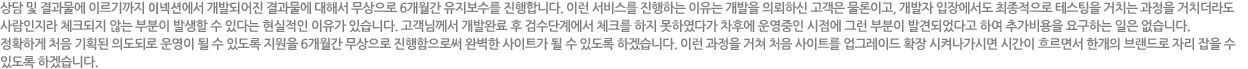 상담 및 결과물에 이르기까지 인큐버에서 개발되어진 결과물에 대해서 무상으로 6개월간 유지보수를 진행합니다. 이런 서비스를 진행하는 이유는 개발을 의뢰하신 고객은 물론이고, 개발자 입장에서도 최종적으로 테스팅을 거치는 과정을 거치더라도 사람인지라 체크되지 않는 부분이 발생할 수 있다는 현실적인 이유가 있습니다. 고객님께서 개발완료 후 검수단계에서 체크를 하지 못하였다가 차후에 운영중인 시점에 그런 부분이 발견되었다고 하여 추가비용을 요구하는 일은 없습니다. 정확하게 처음 기획된 의도되로 운영이 될 수 있도록 지원을 6개월간 무상으로 진행함으로써 완벽한 사이트가 될 수 있도록 하겠습니다. 이런 과정을 거쳐 차음 사이트를 업그레이드 확장 시켜나가시면 시간이 흐르면서 한개의 브랜드로 자리 잡을 수 있도록 하겠습니다.