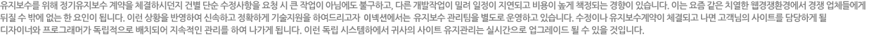 유지보수를 위해 정기유지보수 계약을 체결하시던지 건별 단순 수정사항을 요청 시 큰 작업이 아님에도 불구하고, 다른 개발작업이 밀려 일정이 지연되고 비용이 높게 책정되는 경향이 있습니다. 이는 요즘 같은 치열한 웹경쟁환경에서 경쟁 업체들에게 뒤질 수 밖에 없는 한 요인이 됩니다. 이런 상황을 반영하여 신속하고 정확하게 기술지원을 하여드리고자 이넥션에서는 유지보수 관리팀을 별도로 운영하고 있습니다. 수정이나 유지보수계약이 체결되고 나면 고객님의 사이트를 담당하게 될 디자이너와 프로그래머가 독립적으로 배치되어 지속적인 관리를 하여 나가데 됩니다. 이런 독립 시스템하에서 귀사의 사이트 유지관리는 실시간으로 업그레이드 될 수 있을 것입니다.