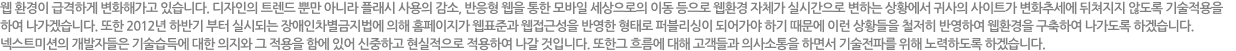 웹 환경이 급격하게 변화해가고 있습니다. 디자인의 트렌드 뿐만 아니라 플래시 사용의 감소, 반응형 웹을 통한 모바일 세상으로의 이동 등으로 웹환경 자체가 실시간으로 변하는 상황에서 귀사의 사이트가 변화추세에 뒤쳐지지 않도록 기술적용을 하여 나가겠습니다. 또한 2012년 하반기 부터 실시되는 장애인차별금지법에 의해 홈페이지가 웹표준과 웹접근성을 반영한 형태로 퍼블리싱이 되어가야 하기 때문에 이런 상황들을 철저히 반영하여 웹환경을 구축하여 나가도록 하겠습니다. 인큐버의 개발자들은 기술습득에 대한 의지와 그 적용을 함에 있어 신중하고 현실적으로 적용하여 나갈것입니다</span>. 또한  흐름에 대해 고객들과 의사소통을 하면서 기술전파를 위해 노력하도록 하겠습니다.