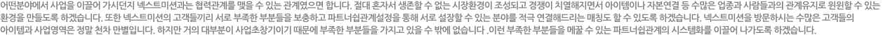 어떤분야에서 사업을 이끌어 가시던지 인큐버와는 협력관계를 맺을 수 있는 관계였으면 합니다. 절대 혼자서 생존할 수 없는 시장환경이 조성되고 경쟁이 치열해지면서 아이템이나 자본연결 등 수많은 업종과 사람들과의 관계유지로 윈윈할 수 있는 환경을 만들도록 하겠습니다. 또한 이넥션의 고객들 끼리 서로 부족한 부분들을 보충하고 파트너쉽관계설정을 통해 서로 성장할 수 있는 분야를 적극 연결해드리는 매칭도 할 수 있도록 하겠습니다. 인큐버를 방문하시는 수많은 고객들의 아이템과 사업영역은 정말 천차 만별입니다. 하지만 거의 대부분이 사업초창기이기 때문에 부족한 부분들을 가지고 있을 수 밖에 없습니다. 이런 부족한 부분들을 메꿀 수 있는 파트너쉽관계의 시스템화를 이끌어 나가도록 하겠습니다.