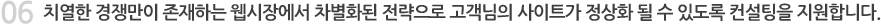 치열한 경쟁만이 존재하는 웹시장에서 차별화된 전략으로 고객님의 사이트가 정상화 될 수 있도록 컨설팅을 지원합니다. 