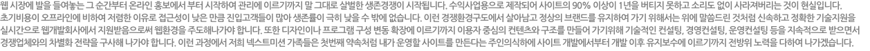 웹 시장에 발을 들여놓는 그 순간부터 온라인 홍보에서 부터 시작하여 관리에 이르기까지 말 그대로 살벌한 생존경쟁이 시작합니다. 수익사업용으로 제작되어진 사이트의 90% 이상이 1년을 버티지 못하고 소리도 없이 사라져버리는 것이 현실입니다. 초기비용이 오프라인에 비하여 저렴한 이유로 접근성이 낮은 만큼 진입고객들이 많아 생존률이 극히 낮을 수 밖에 없습니다.
이런 경쟁환경구도에서 살아남고 정상의 브랜드를 유지하여 가기 위해서는 위에 말씀드린것처럼 신속하고 정확한 기술지원을 실시간으로 웹개발회사에서 지원받음으로써 웹환경을 주도해나가야 합니다.
또한 디자인이나 프로그램 구성 변동 확장에 이르기까지 이용자중심의 컨텐츠와 구조를 만들어 가기위해 기술적인 컨설팅, 경영컨설팅, 운영컨설팅 등을 지속적으로 받으면서 경쟁업체와의 차별화 전략을 구사해 나가야 합니다. 이런 과정에서 저희 이넥션 가족들은 첫번째 약속처럼 내가 운영할 사이트를 만든다는 주인의식하에 사이트 개발에서부터 개발 이후 유지보수에 이르기까지 전방위 노력을 다하여 나가겠습니다.